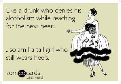 Like a drunk who denies his 
alcoholism while reaching
for the next beer...


...so am I a tall girl who
still wears heels.