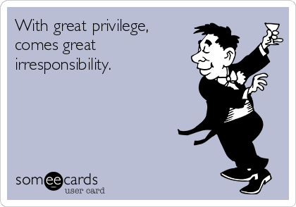 With great privilege,
comes great
irresponsibility.