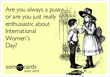 Are you always a pussy
or are you just really
enthusiastic about 
International
Women's
Day?