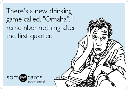 There's a new drinking
game called. "Omaha". I
remember nothing after
the first quarter.