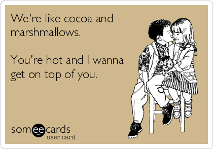 We're like cocoa and
marshmallows.

You're hot and I wanna
get on top of you.
