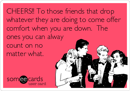 CHEERS!! To those friends that drop
whatever they are doing to come offer
comfort when you are down.  The
ones you can alway
count on no
matter what.