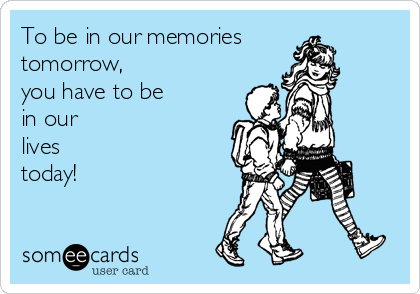 To be in our memories
tomorrow,
you have to be 
in our
lives
today!