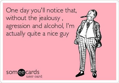 One day you'll notice that, 
without the jealousy ,
agression and alcohol, I'm
actually quite a nice guy