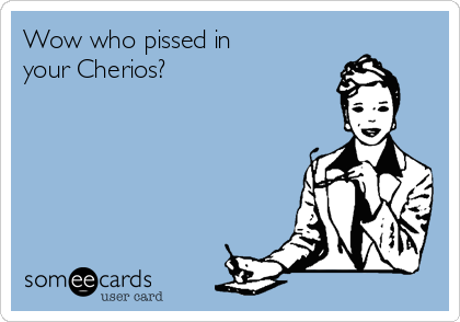 Wow who pissed in 
your Cherios?