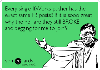 Every single ItWorks pusher has the
exact same FB posts!! If it is sooo great
why the hell are they still BROKE
and begging for me to join??