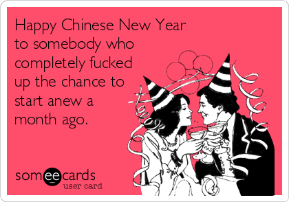 Happy Chinese New Year 
to somebody who 
completely fucked
up the chance to
start anew a 
month ago.