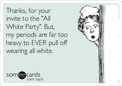 Thanks, for your
invite to the "All
White Party". But,
my periods are far too
heavy to EVER pull off
wearing all white.