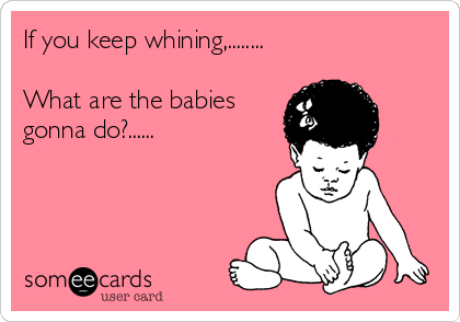 If you keep whining,........

What are the babies
gonna do?......