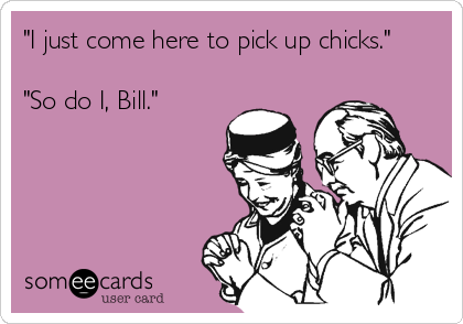 "I just come here to pick up chicks."

"So do I, Bill."