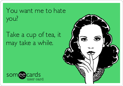 You want me to hate
you? 

Take a cup of tea, it
may take a while.