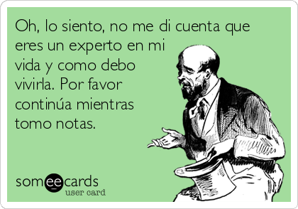 Oh, lo siento, no me di cuenta que
eres un experto en mi
vida y como debo
vivirla. Por favor
continúa mientras
tomo notas.