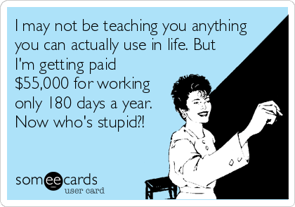 I may not be teaching you anything
you can actually use in life. But
I'm getting paid
$55,000 for working
only 180 days a year.
Now who's stupid?!