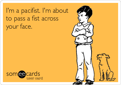 I'm a pacifist. I'm about
to pass a fist across
your face.