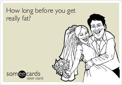 How long before you get
really fat?