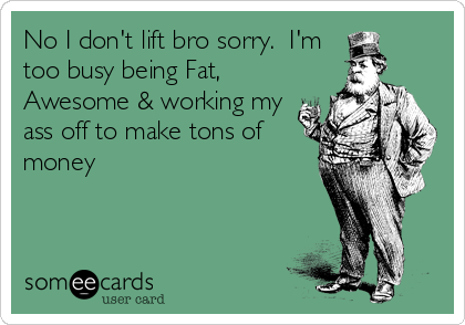 No I don't lift bro sorry.  I'm
too busy being Fat,
Awesome & working my
ass off to make tons of
money
