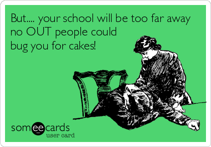 But.... your school will be too far away
no OUT people could
bug you for cakes!
