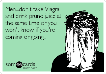 Men...don't take Viagra
and drink prune juice at
the same time or you
won't know if you're
coming or going..
