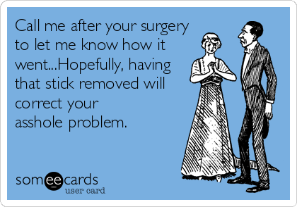 Call me after your surgery
to let me know how it
went...Hopefully, having
that stick removed will
correct your
asshole problem.