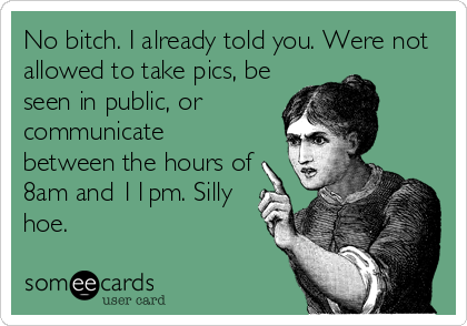No bitch. I already told you. Were not
allowed to take pics, be
seen in public, or
communicate
between the hours of
8am and 11pm. Silly
hoe.