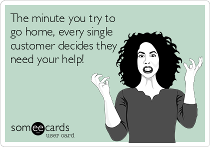The minute you try to
go home, every single
customer decides they
need your help!
