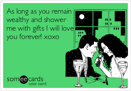 As long as you remain
wealthy and shower
me with gifts I will love
you forever! xoxo