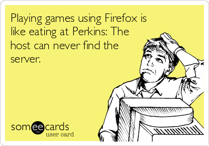 Playing games using Firefox is
like eating at Perkins: The
host can never find the
server.