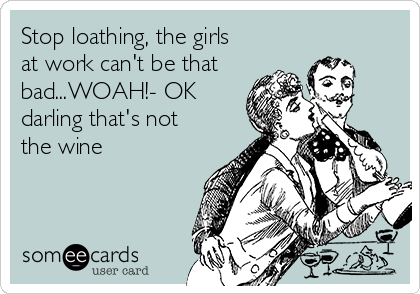 Stop loathing, the girls
at work can't be that 
bad...WOAH!- OK
darling that's not
the wine