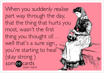 When you suddenly realise
part way through the day,
that the thing that hurts you
most, wasn't the first
thing you thought of. . . 
well that's a sure sign
you're starting to heal
(stay strong )
