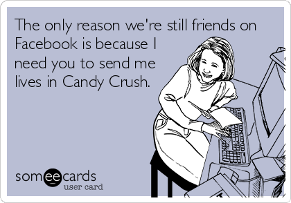 The only reason we're still friends on
Facebook is because I
need you to send me
lives in Candy Crush.