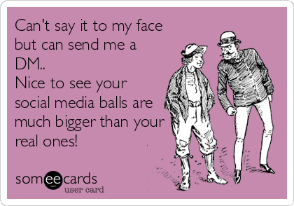 Can't say it to my face
but can send me a
DM..
Nice to see your
social media balls are
much bigger than your
real ones!