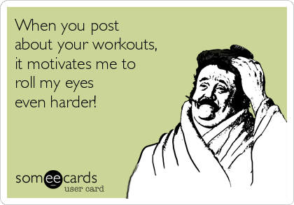 When you post
about your workouts,
it motivates me to
roll my eyes
even harder!