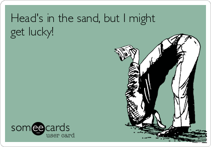 Head's in the sand, but I might
get lucky!