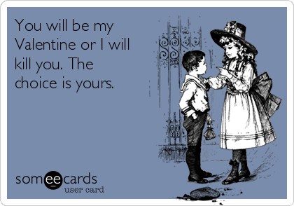 You will be my
Valentine or I will
kill you. The
choice is yours.