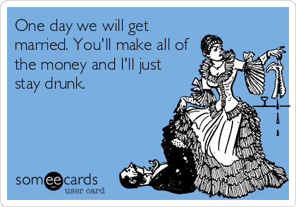One day we will get
married. You'll make all of
the money and I'll just
stay drunk.