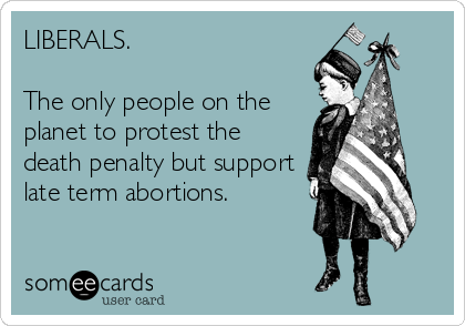 LIBERALS.

The only people on the
planet to protest the
death penalty but support
late term abortions.
