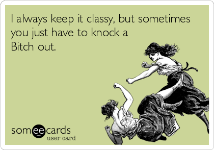 I always keep it classy, but sometimes
you just have to knock a
Bitch out.