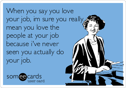 When you say you love
your job, im sure you really
mean you love the
people at your job
because i've never
seen you actually do
your job.