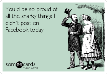 You'd be so proud of
all the snarky things I
didn't post on
Facebook today.