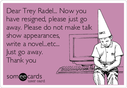 Dear Trey Radel... Now you
have resigned, please just go
away. Please do not make talk
show appearances,
write a novel...etc...
Just go away.
Thank you