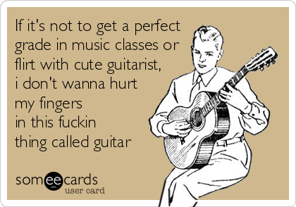 If it's not to get a perfect 
grade in music classes or
flirt with cute guitarist,
i don't wanna hurt
my fingers
in this fuckin
thing called guitar