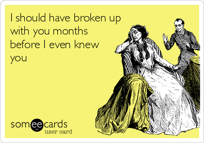 I should have broken up
with you months
before I even knew
you