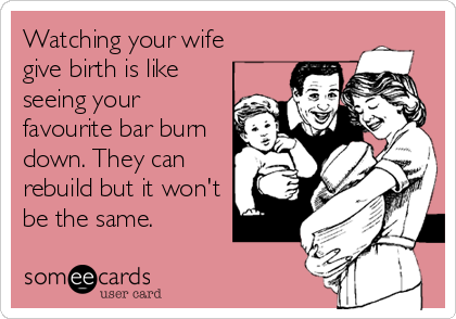 Watching your wife
give birth is like
seeing your
favourite bar burn
down. They can
rebuild but it won't
be the same.