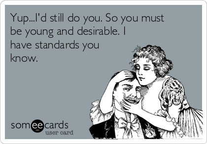 Yup...I'd still do you. So you must
be young and desirable. I
have standards you
know.