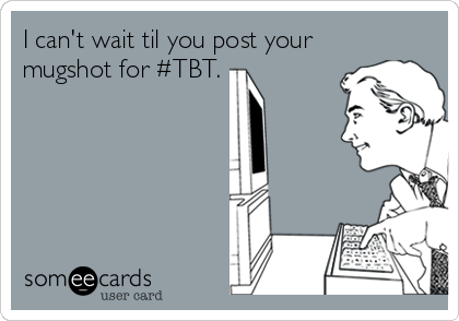 I can't wait til you post your
mugshot for #TBT.