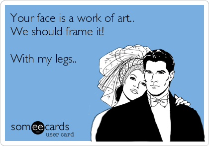 Your face is a work of art..
We should frame it!

With my legs..