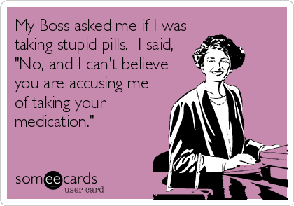 My Boss asked me if I was
taking stupid pills.  I said,
"No, and I can't believe
you are accusing me
of taking your
medication."