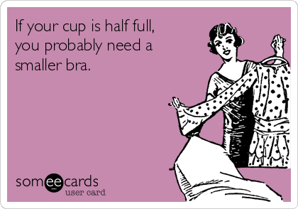 If your cup is half full, 
you probably need a 
smaller bra.