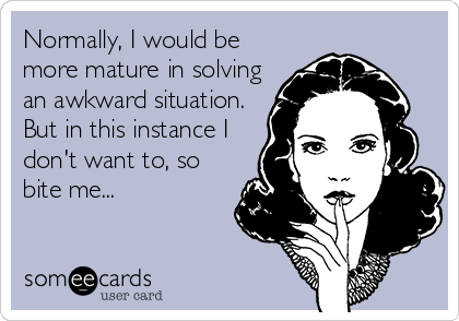 Normally, I would be
more mature in solving
an awkward situation.
But in this instance I
don't want to, so
bite me...