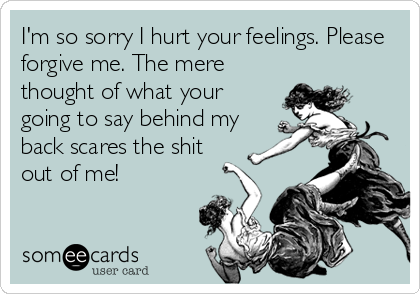 I'm so sorry I hurt your feelings. Please
forgive me. The mere
thought of what your
going to say behind my
back scares the shit
out of me!